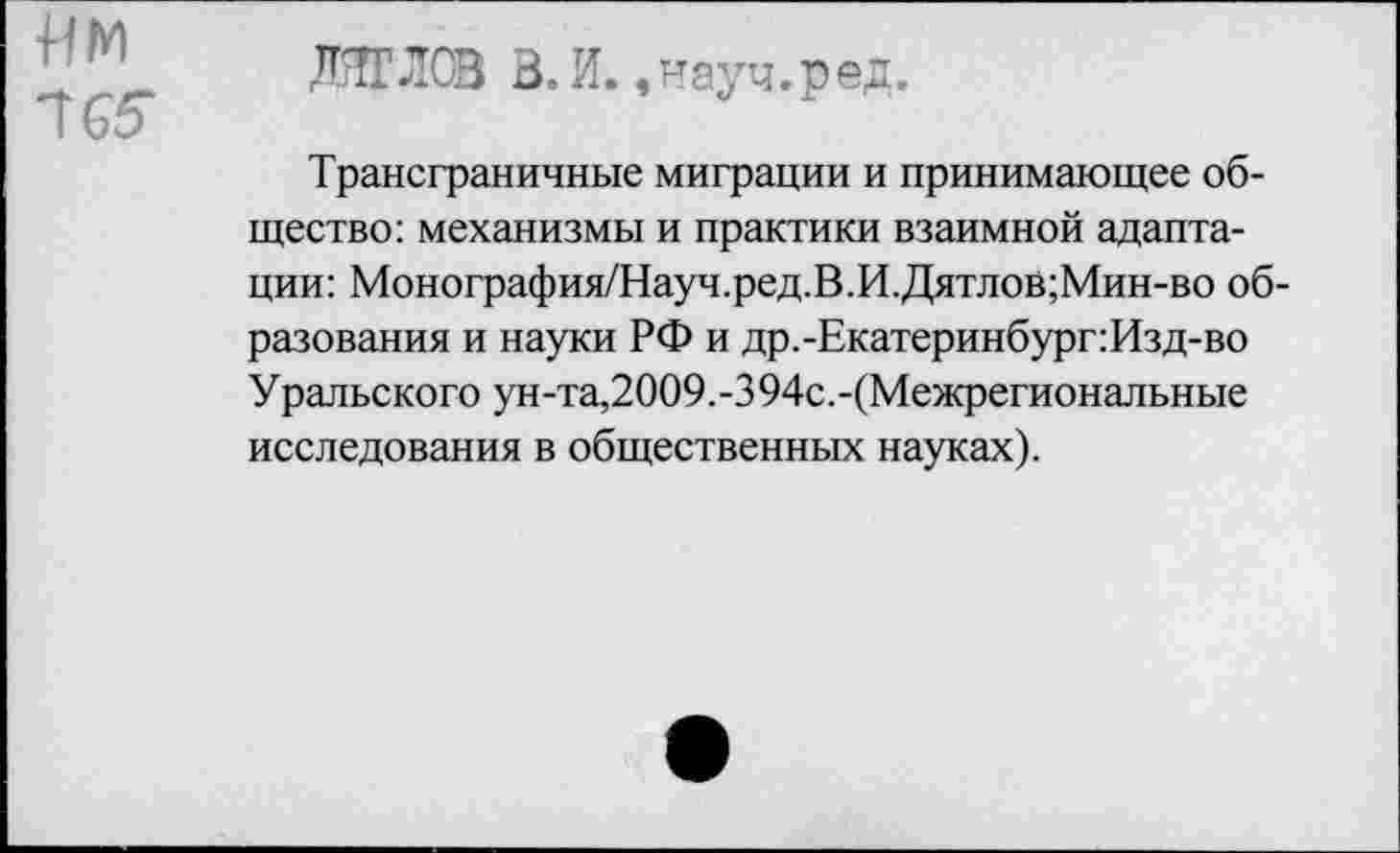 ﻿им
165
ИГЛ® В.И. .иауч.ред.
Трансграничные миграции и принимающее общество: механизмы и практики взаимной адаптации: Монография/Науч.ред.В.И.Дятлов;Мин-во образования и науки РФ и др.-Екатеринбург:Изд-во Уральского ун-та,2009.-394с.-(Межрегиональные исследования в общественных науках).